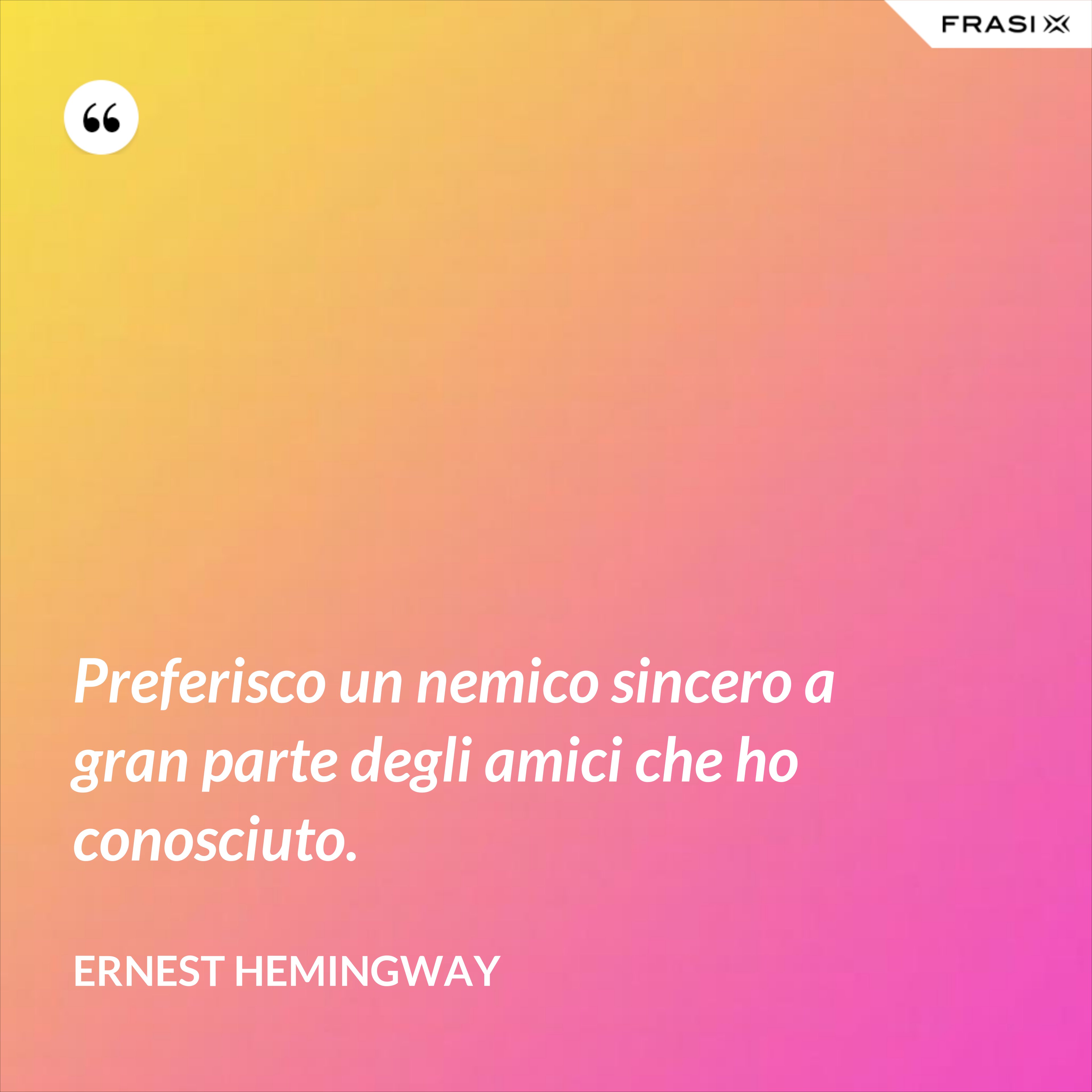Preferisco un nemico sincero a gran parte degli amici che ho conosciuto. - Ernest Hemingway