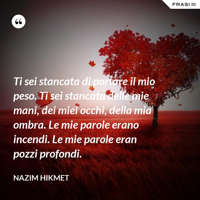 Ti sei stancata di portare il mio peso. Ti sei stancata delle mie mani, dei miei occhi, della mia ombra. Le mie parole erano incendi. Le mie parole eran pozzi profondi. - Nazim Hikmet