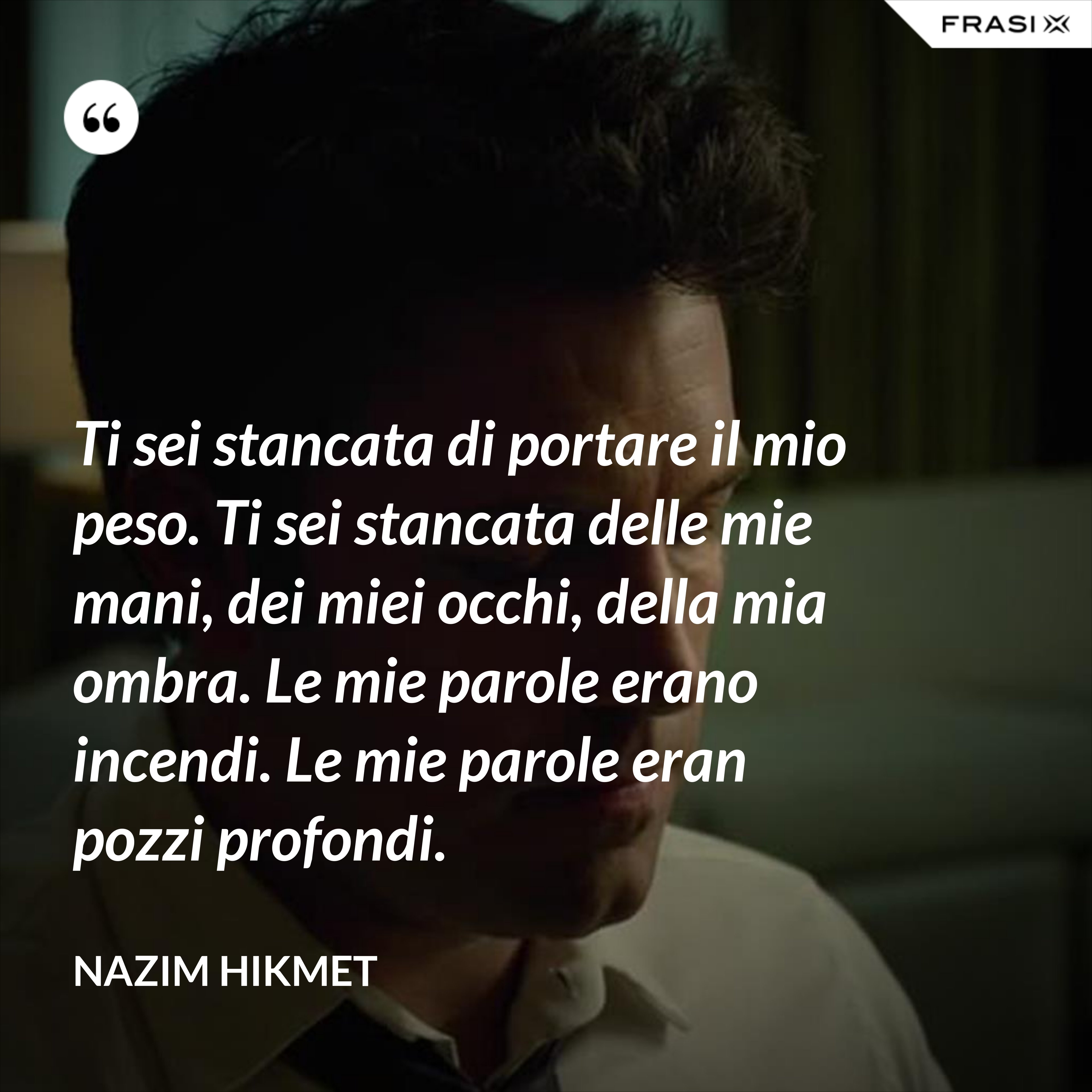 Ti sei stancata di portare il mio peso. Ti sei stancata delle mie mani, dei miei occhi, della mia ombra. Le mie parole erano incendi. Le mie parole eran pozzi profondi. - Nazim Hikmet