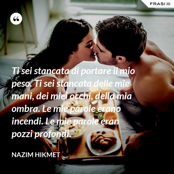 Ti sei stancata di portare il mio peso. Ti sei stancata delle mie mani, dei miei occhi, della mia ombra. Le mie parole erano incendi. Le mie parole eran pozzi profondi. - Nazim Hikmet
