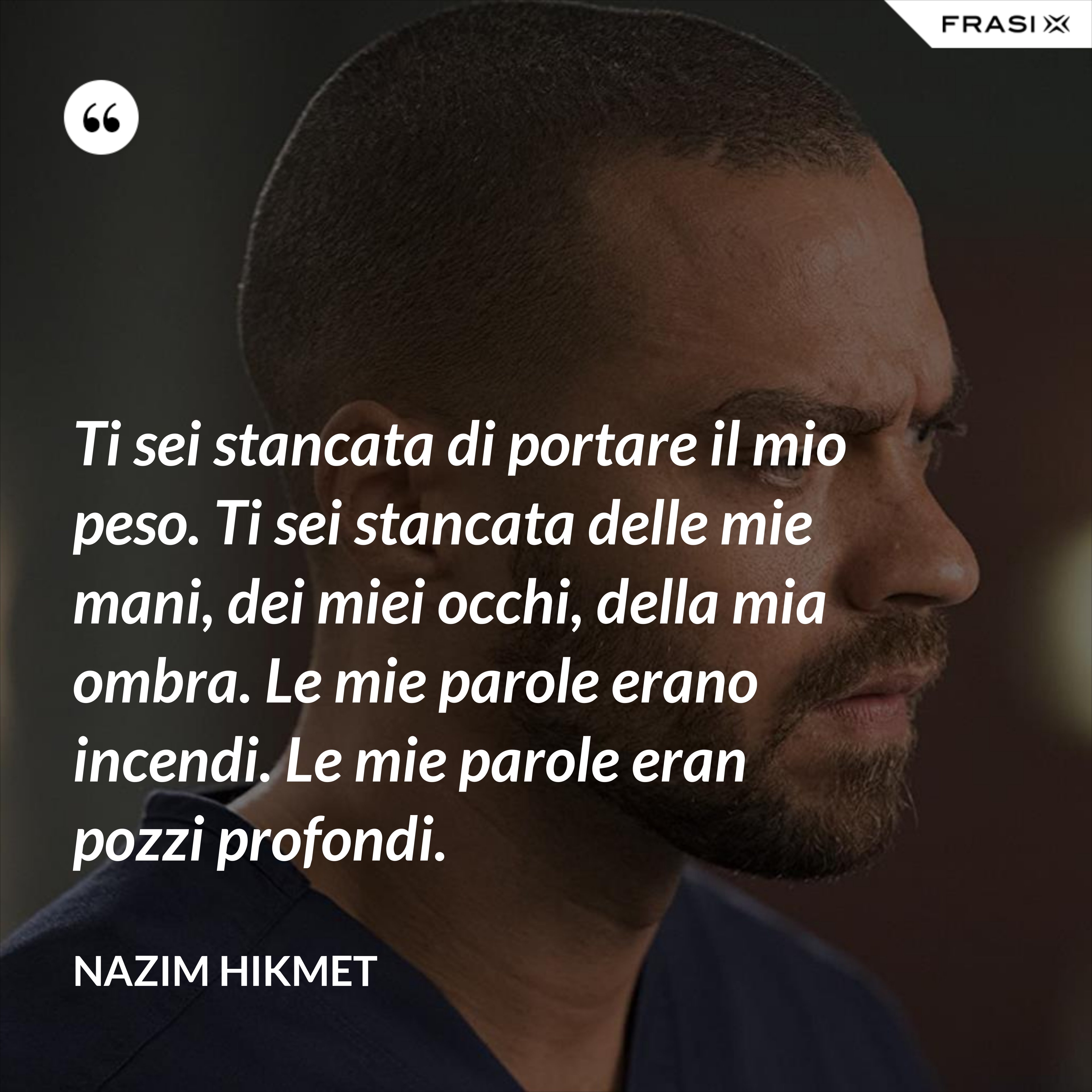 Ti sei stancata di portare il mio peso. Ti sei stancata delle mie mani, dei miei occhi, della mia ombra. Le mie parole erano incendi. Le mie parole eran pozzi profondi. - Nazim Hikmet
