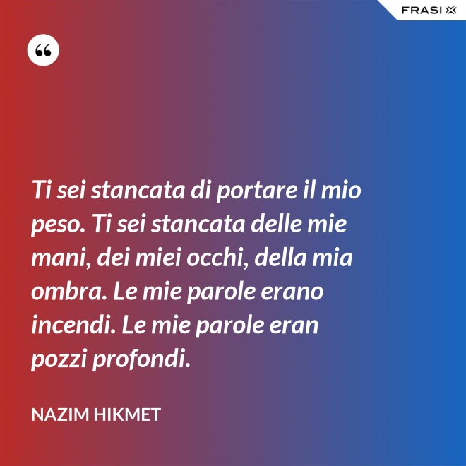 Ti sei stancata di portare il mio peso. Ti sei stancata delle mie mani, dei miei occhi, della mia ombra. Le mie parole erano incendi. Le mie parole eran pozzi profondi. - Nazim Hikmet
