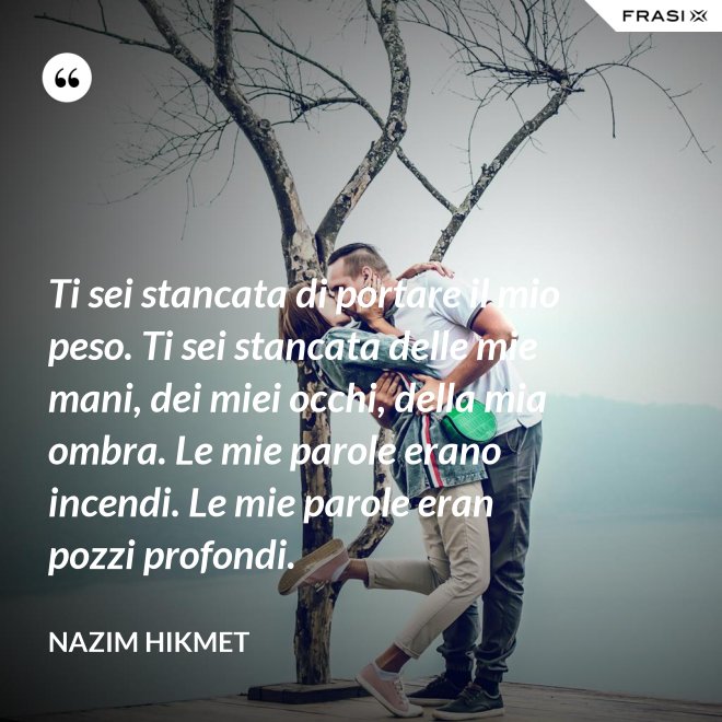 Ti sei stancata di portare il mio peso. Ti sei stancata delle mie mani, dei miei occhi, della mia ombra. Le mie parole erano incendi. Le mie parole eran pozzi profondi. - Nazim Hikmet