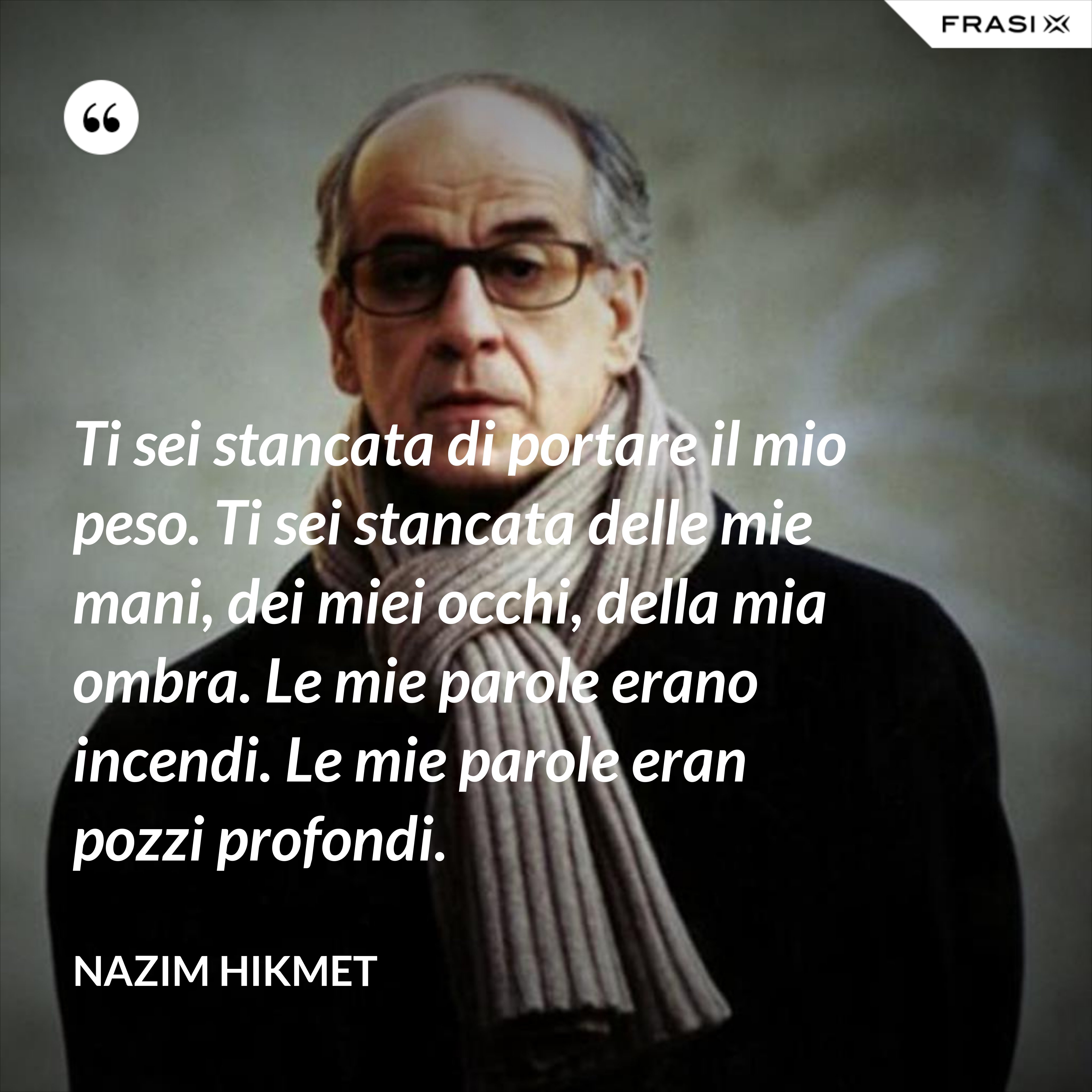 Ti sei stancata di portare il mio peso. Ti sei stancata delle mie mani, dei miei occhi, della mia ombra. Le mie parole erano incendi. Le mie parole eran pozzi profondi. - Nazim Hikmet