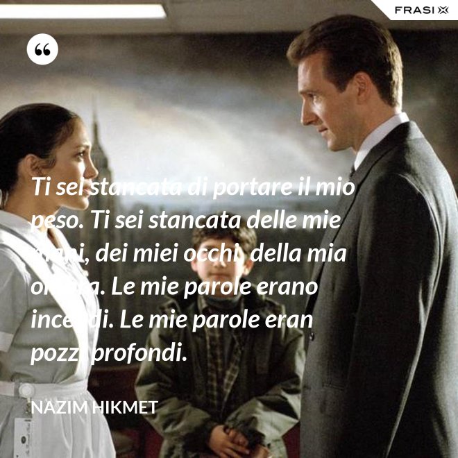 Ti sei stancata di portare il mio peso. Ti sei stancata delle mie mani, dei miei occhi, della mia ombra. Le mie parole erano incendi. Le mie parole eran pozzi profondi. - Nazim Hikmet