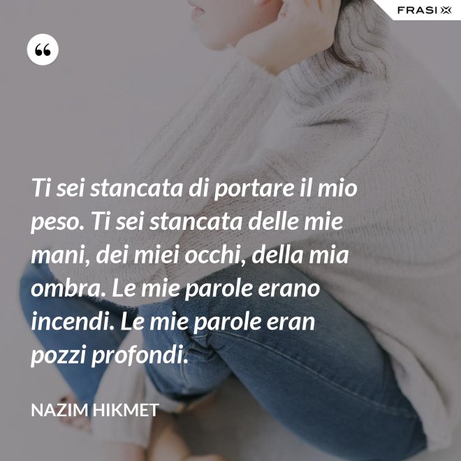 Ti sei stancata di portare il mio peso. Ti sei stancata delle mie mani, dei miei occhi, della mia ombra. Le mie parole erano incendi. Le mie parole eran pozzi profondi. - Nazim Hikmet