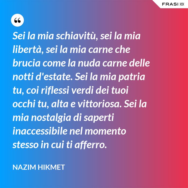 Sei la mia schiavitù, sei la mia libertà, sei la mia carne che brucia come la nuda carne delle notti d'estate. Sei la mia patria tu, coi riflessi verdi dei tuoi occhi tu, alta e vittoriosa. Sei la mia nostalgia di saperti inaccessibile nel momento stesso in cui ti afferro. - Nazim Hikmet