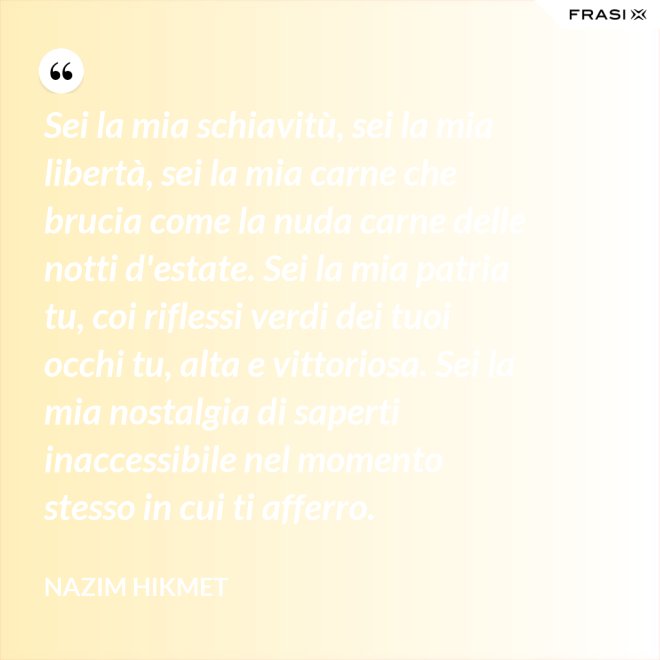 Sei la mia schiavitù, sei la mia libertà, sei la mia carne che brucia come la nuda carne delle notti d'estate. Sei la mia patria tu, coi riflessi verdi dei tuoi occhi tu, alta e vittoriosa. Sei la mia nostalgia di saperti inaccessibile nel momento stesso in cui ti afferro. - Nazim Hikmet
