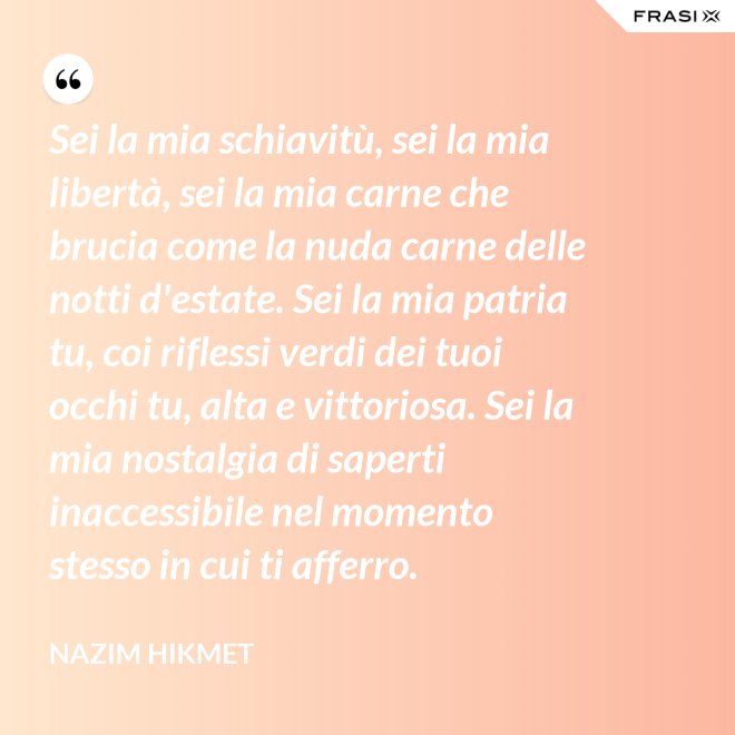 Sei la mia schiavitù, sei la mia libertà, sei la mia carne che brucia come la nuda carne delle notti d'estate. Sei la mia patria tu, coi riflessi verdi dei tuoi occhi tu, alta e vittoriosa. Sei la mia nostalgia di saperti inaccessibile nel momento stesso in cui ti afferro. - Nazim Hikmet