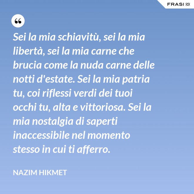 Sei la mia schiavitù, sei la mia libertà, sei la mia carne che brucia come la nuda carne delle notti d'estate. Sei la mia patria tu, coi riflessi verdi dei tuoi occhi tu, alta e vittoriosa. Sei la mia nostalgia di saperti inaccessibile nel momento stesso in cui ti afferro. - Nazim Hikmet