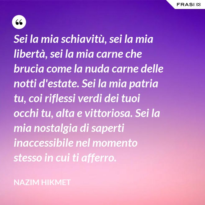 Sei la mia schiavitù, sei la mia libertà, sei la mia carne che brucia come la nuda carne delle notti d'estate. Sei la mia patria tu, coi riflessi verdi dei tuoi occhi tu, alta e vittoriosa. Sei la mia nostalgia di saperti inaccessibile nel momento stesso in cui ti afferro. - Nazim Hikmet