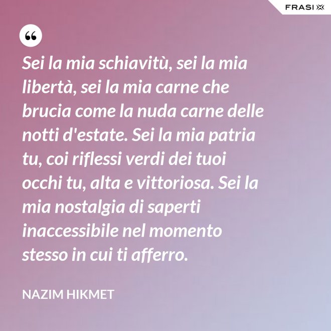 Sei la mia schiavitù, sei la mia libertà, sei la mia carne che brucia come la nuda carne delle notti d'estate. Sei la mia patria tu, coi riflessi verdi dei tuoi occhi tu, alta e vittoriosa. Sei la mia nostalgia di saperti inaccessibile nel momento stesso in cui ti afferro. - Nazim Hikmet