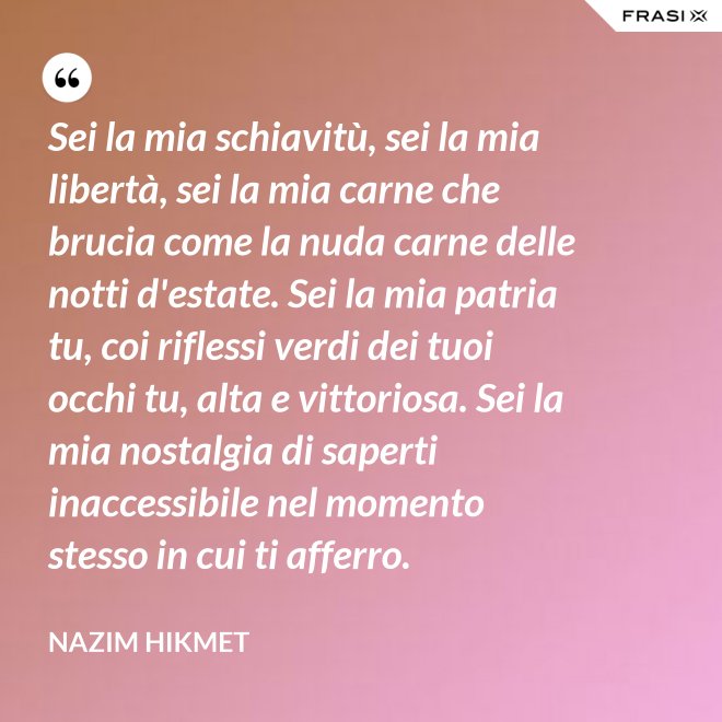 Sei la mia schiavitù, sei la mia libertà, sei la mia carne che brucia come la nuda carne delle notti d'estate. Sei la mia patria tu, coi riflessi verdi dei tuoi occhi tu, alta e vittoriosa. Sei la mia nostalgia di saperti inaccessibile nel momento stesso in cui ti afferro. - Nazim Hikmet