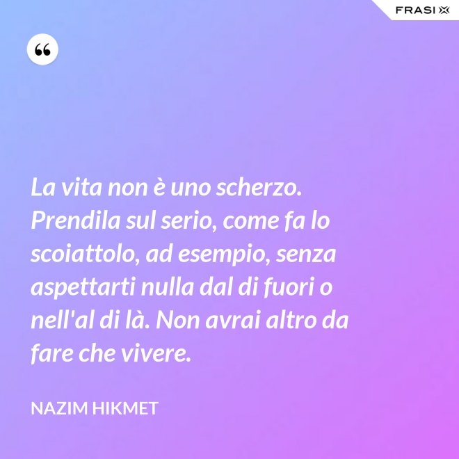 La vita non è uno scherzo. Prendila sul serio, come fa lo scoiattolo, ad esempio, senza aspettarti nulla dal di fuori o nell'al di là. Non avrai altro da fare che vivere. - Nazim Hikmet