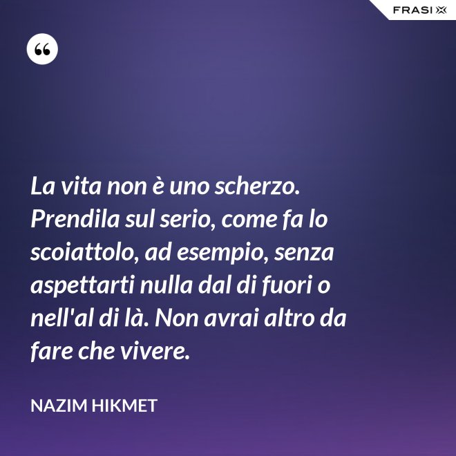 La vita non è uno scherzo. Prendila sul serio, come fa lo scoiattolo, ad esempio, senza aspettarti nulla dal di fuori o nell'al di là. Non avrai altro da fare che vivere. - Nazim Hikmet