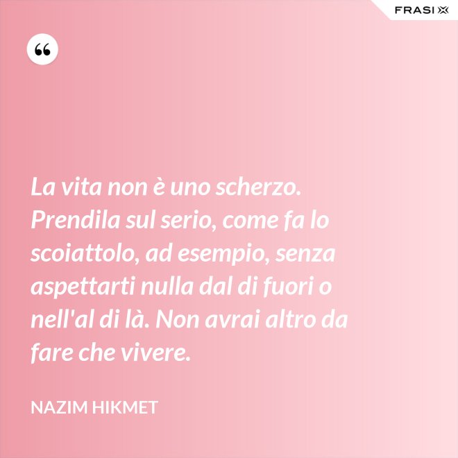 La vita non è uno scherzo. Prendila sul serio, come fa lo scoiattolo, ad esempio, senza aspettarti nulla dal di fuori o nell'al di là. Non avrai altro da fare che vivere. - Nazim Hikmet