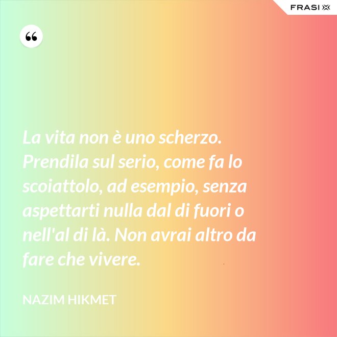 La vita non è uno scherzo. Prendila sul serio, come fa lo scoiattolo, ad esempio, senza aspettarti nulla dal di fuori o nell'al di là. Non avrai altro da fare che vivere. - Nazim Hikmet