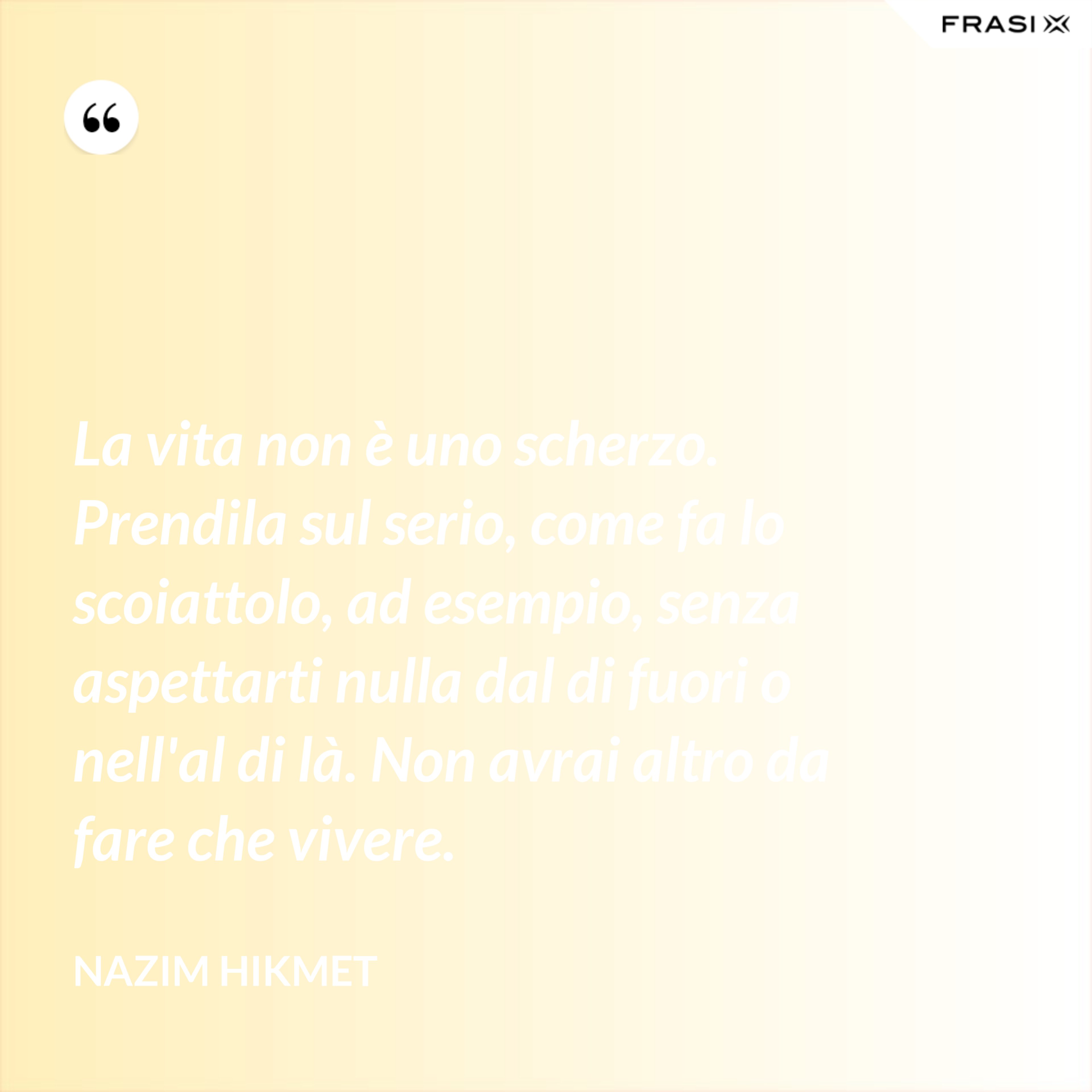 La vita non è uno scherzo. Prendila sul serio, come fa lo scoiattolo, ad esempio, senza aspettarti nulla dal di fuori o nell'al di là. Non avrai altro da fare che vivere. - Nazim Hikmet