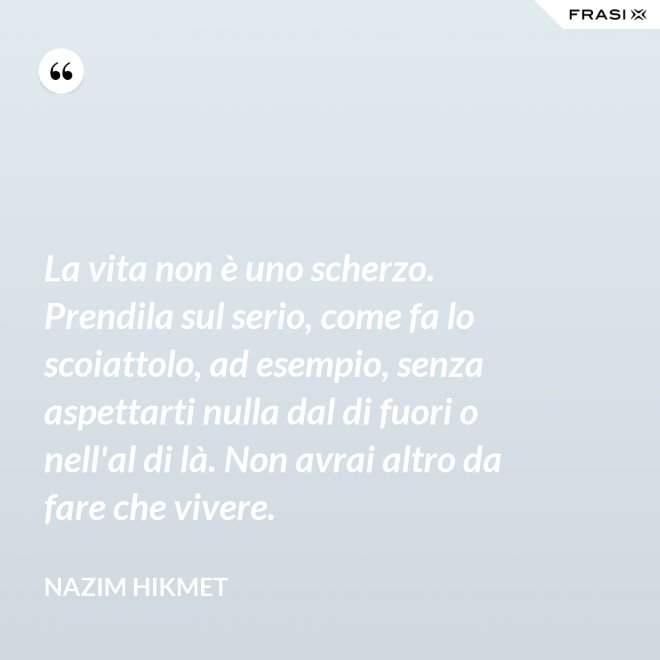 La vita non è uno scherzo. Prendila sul serio, come fa lo scoiattolo, ad esempio, senza aspettarti nulla dal di fuori o nell'al di là. Non avrai altro da fare che vivere. - Nazim Hikmet