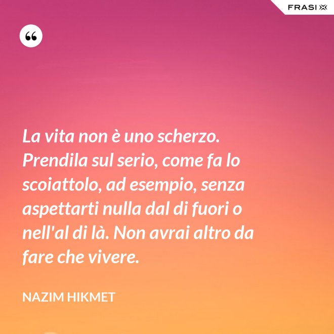La vita non è uno scherzo. Prendila sul serio, come fa lo scoiattolo, ad esempio, senza aspettarti nulla dal di fuori o nell'al di là. Non avrai altro da fare che vivere. - Nazim Hikmet