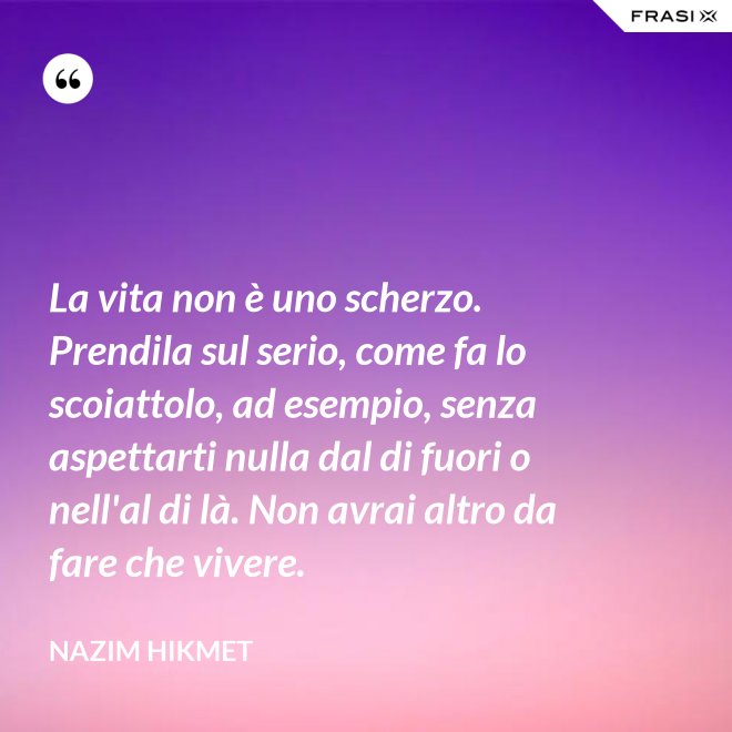 La vita non è uno scherzo. Prendila sul serio, come fa lo scoiattolo, ad esempio, senza aspettarti nulla dal di fuori o nell'al di là. Non avrai altro da fare che vivere. - Nazim Hikmet