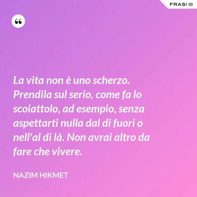 La vita non è uno scherzo. Prendila sul serio, come fa lo scoiattolo, ad esempio, senza aspettarti nulla dal di fuori o nell'al di là. Non avrai altro da fare che vivere. - Nazim Hikmet