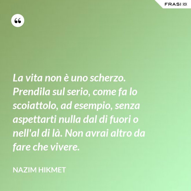 La vita non è uno scherzo. Prendila sul serio, come fa lo scoiattolo, ad esempio, senza aspettarti nulla dal di fuori o nell'al di là. Non avrai altro da fare che vivere. - Nazim Hikmet
