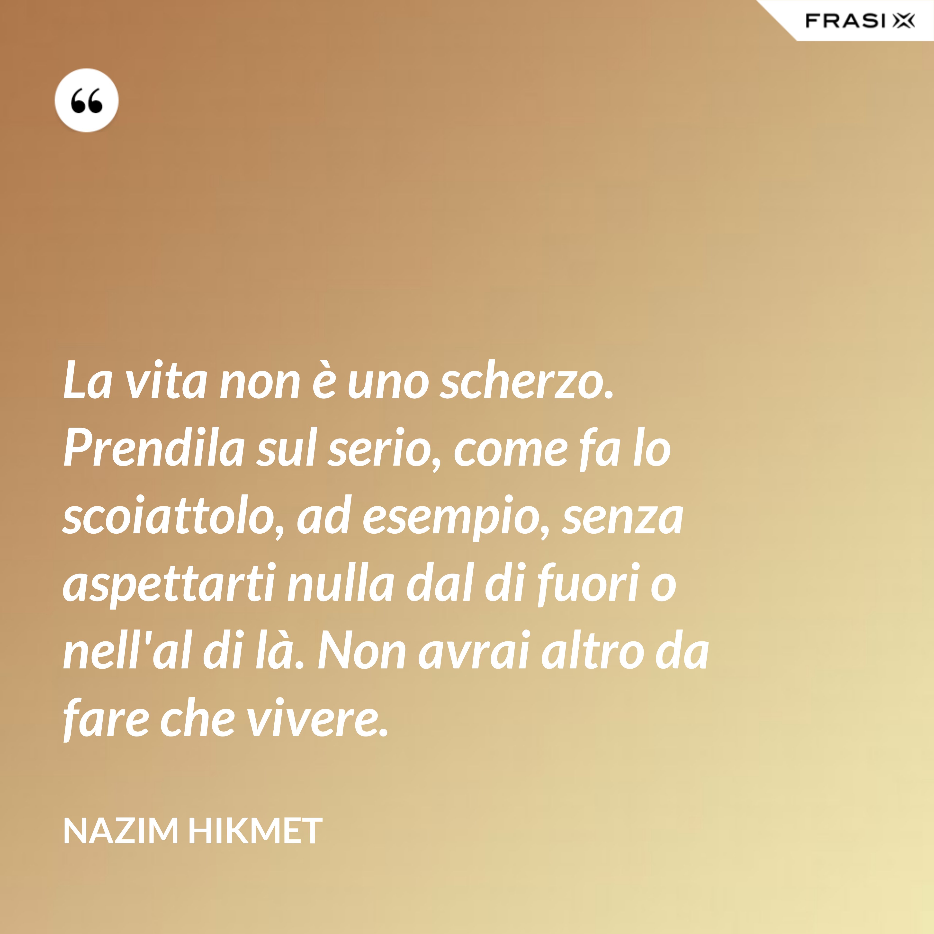 La vita non è uno scherzo. Prendila sul serio, come fa lo scoiattolo, ad esempio, senza aspettarti nulla dal di fuori o nell'al di là. Non avrai altro da fare che vivere. - Nazim Hikmet