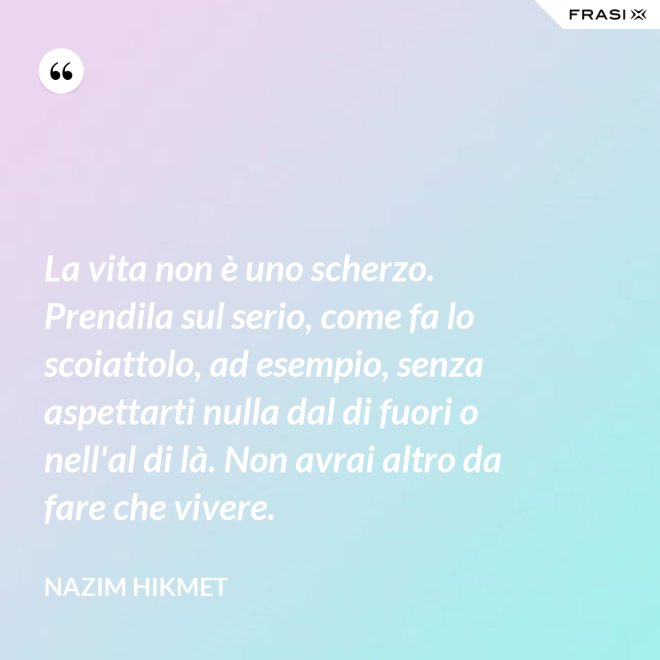 La vita non è uno scherzo. Prendila sul serio, come fa lo scoiattolo, ad esempio, senza aspettarti nulla dal di fuori o nell'al di là. Non avrai altro da fare che vivere. - Nazim Hikmet