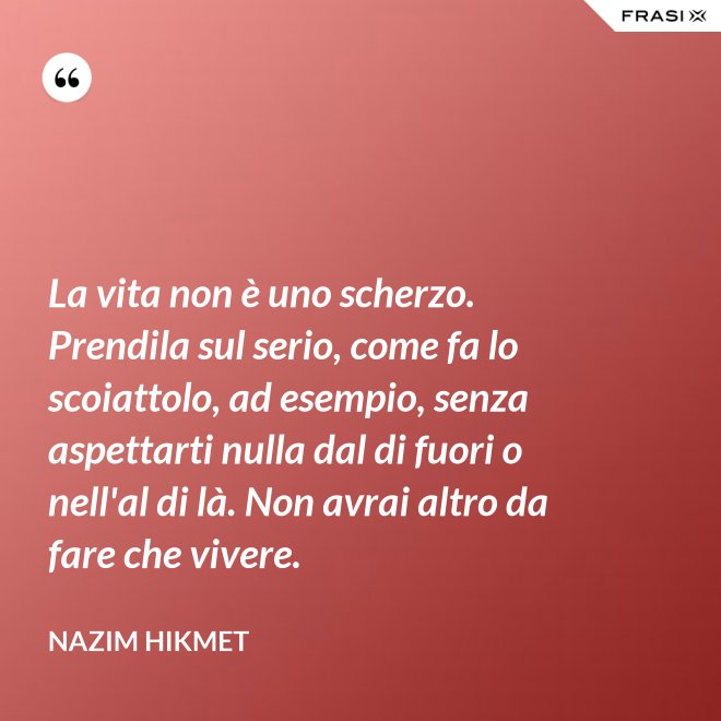 La vita non è uno scherzo. Prendila sul serio, come fa lo scoiattolo, ad esempio, senza aspettarti nulla dal di fuori o nell'al di là. Non avrai altro da fare che vivere. - Nazim Hikmet