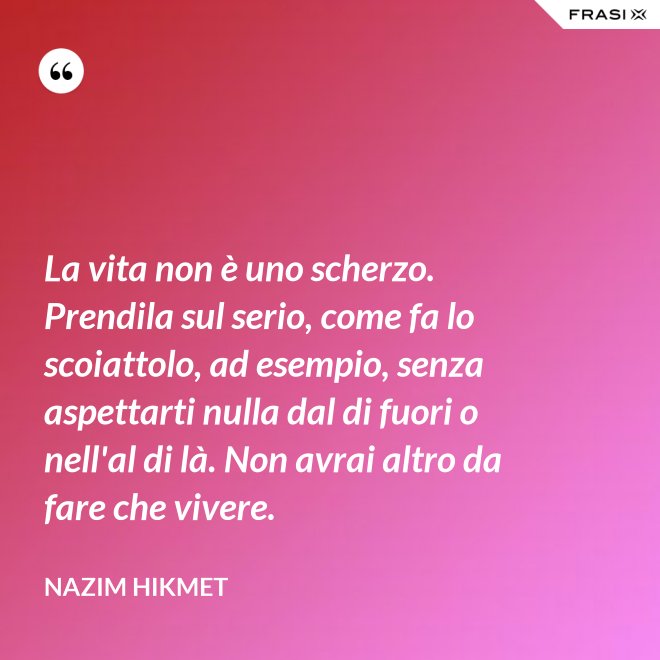 La vita non è uno scherzo. Prendila sul serio, come fa lo scoiattolo, ad esempio, senza aspettarti nulla dal di fuori o nell'al di là. Non avrai altro da fare che vivere. - Nazim Hikmet