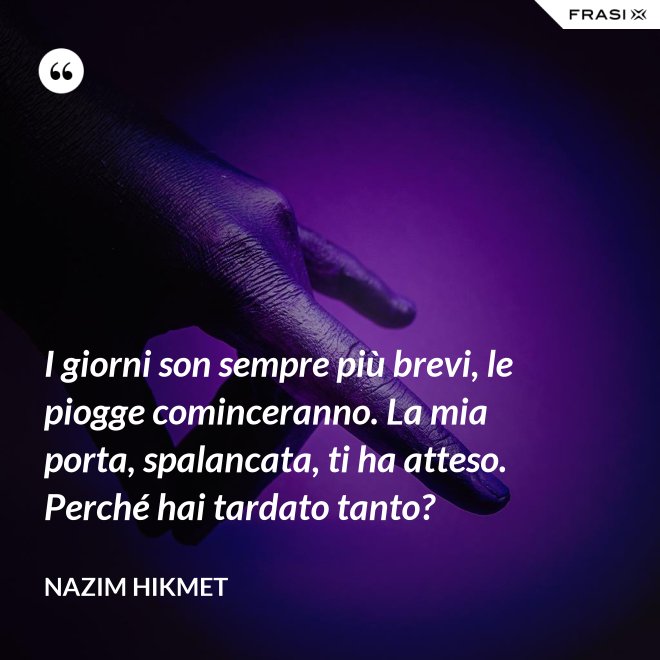 I giorni son sempre più brevi, le piogge cominceranno. La mia porta, spalancata, ti ha atteso. Perché hai tardato tanto? - Nazim Hikmet