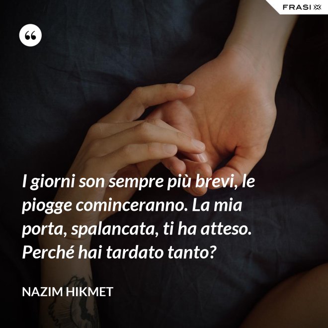 I giorni son sempre più brevi, le piogge cominceranno. La mia porta, spalancata, ti ha atteso. Perché hai tardato tanto? - Nazim Hikmet