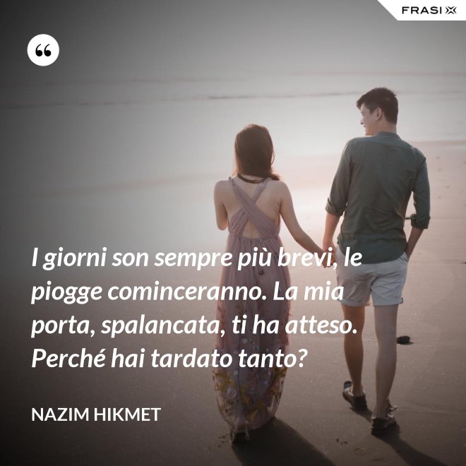 I giorni son sempre più brevi, le piogge cominceranno. La mia porta, spalancata, ti ha atteso. Perché hai tardato tanto? - Nazim Hikmet