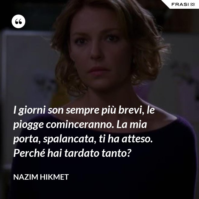 I giorni son sempre più brevi, le piogge cominceranno. La mia porta, spalancata, ti ha atteso. Perché hai tardato tanto? - Nazim Hikmet