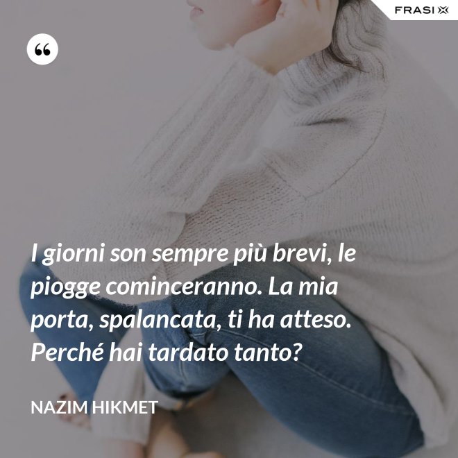 I giorni son sempre più brevi, le piogge cominceranno. La mia porta, spalancata, ti ha atteso. Perché hai tardato tanto? - Nazim Hikmet