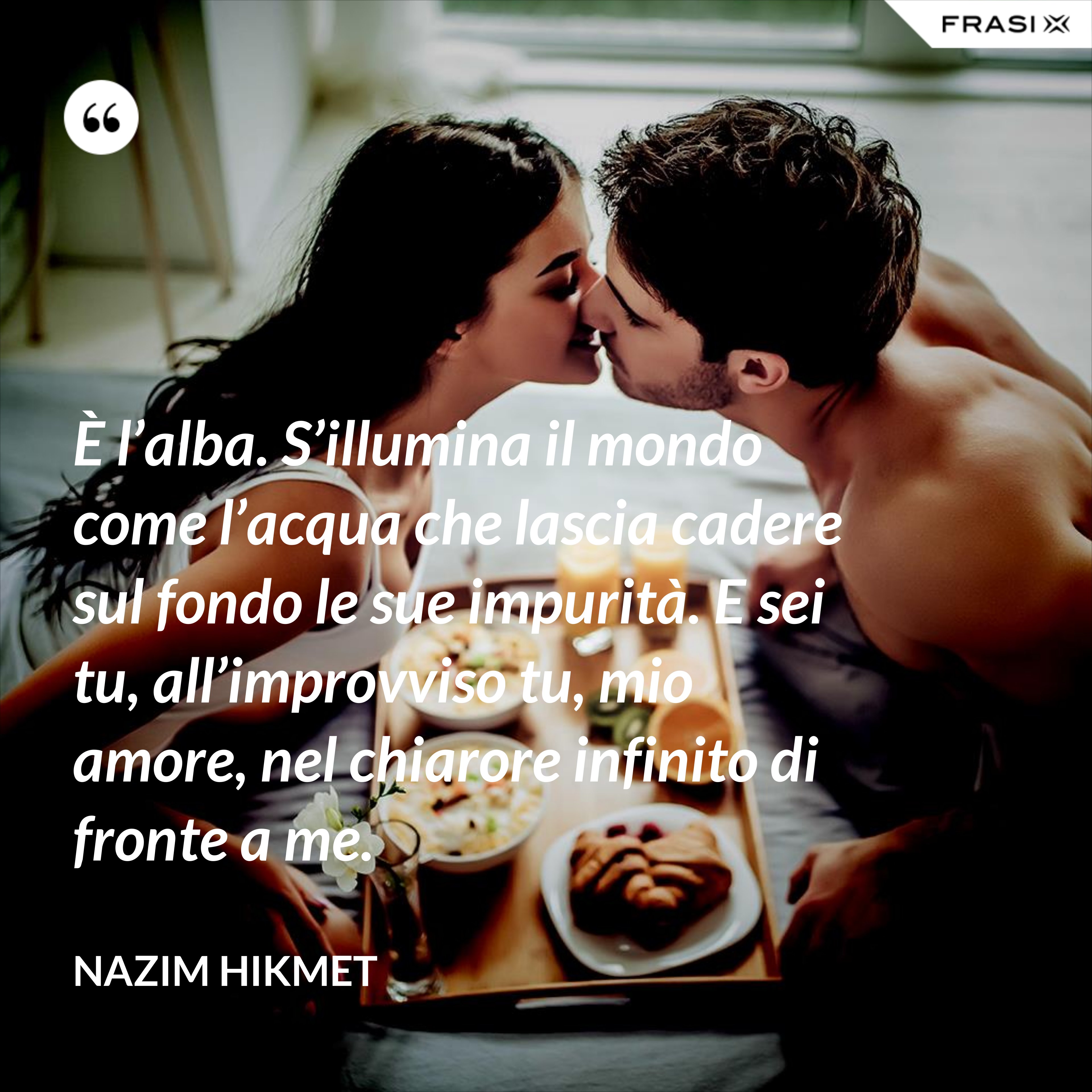 È l’alba. S’illumina il mondo come l’acqua che lascia cadere sul fondo le sue impurità. E sei tu, all’improvviso tu, mio amore, nel chiarore infinito di fronte a me. - Nazim Hikmet
