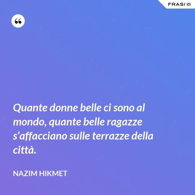 Quante donne belle ci sono al mondo, quante belle ragazze s’affacciano sulle terrazze della città. - Nazim Hikmet