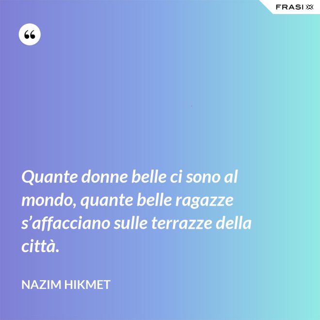 Quante donne belle ci sono al mondo, quante belle ragazze s’affacciano sulle terrazze della città. - Nazim Hikmet
