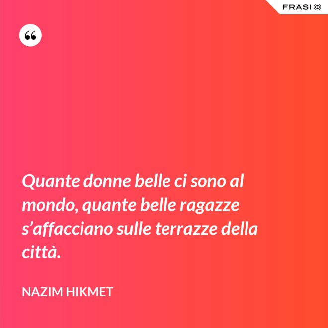 Quante donne belle ci sono al mondo, quante belle ragazze s’affacciano sulle terrazze della città. - Nazim Hikmet