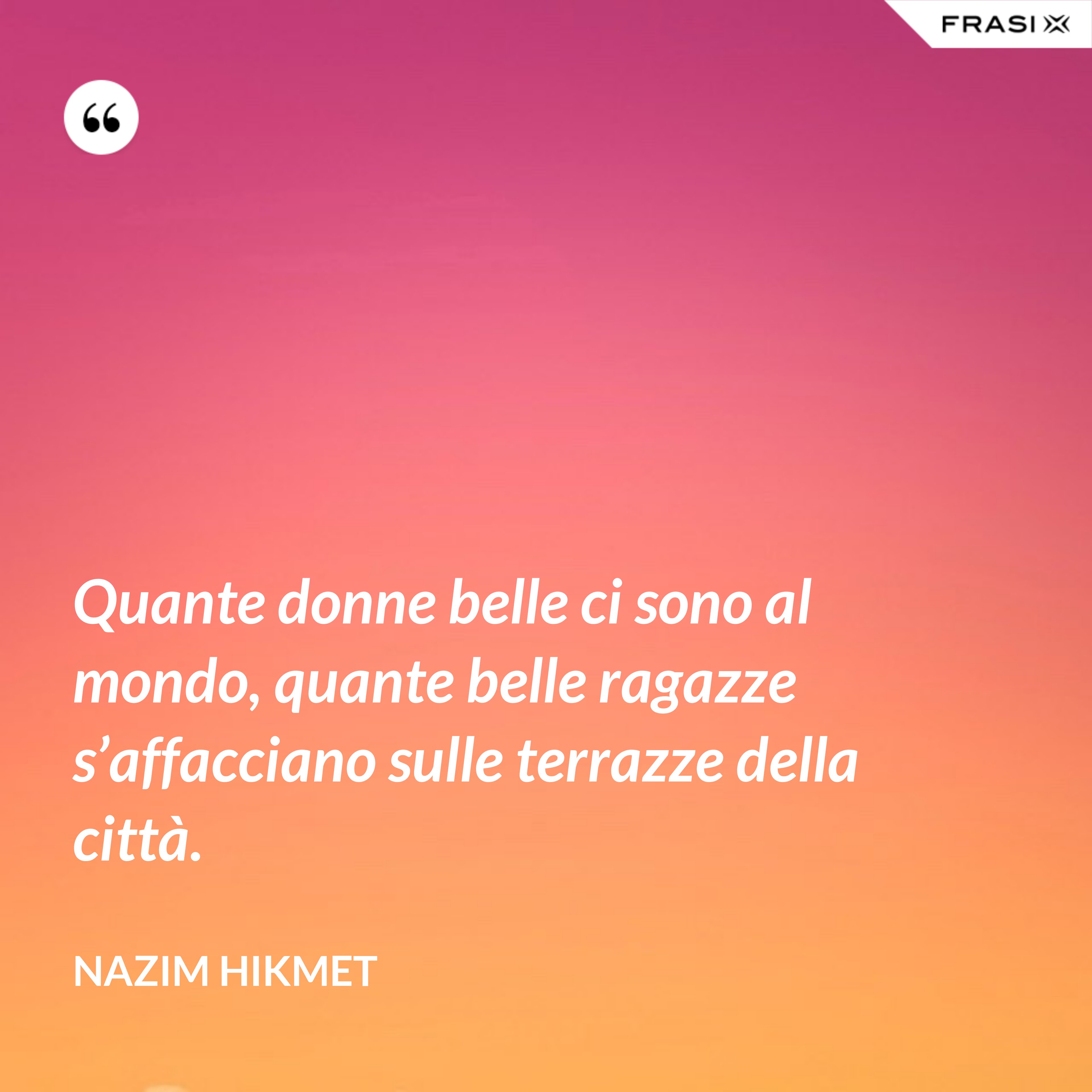 Quante donne belle ci sono al mondo, quante belle ragazze s’affacciano sulle terrazze della città. - Nazim Hikmet