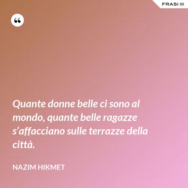 Quante donne belle ci sono al mondo, quante belle ragazze s’affacciano sulle terrazze della città. - Nazim Hikmet