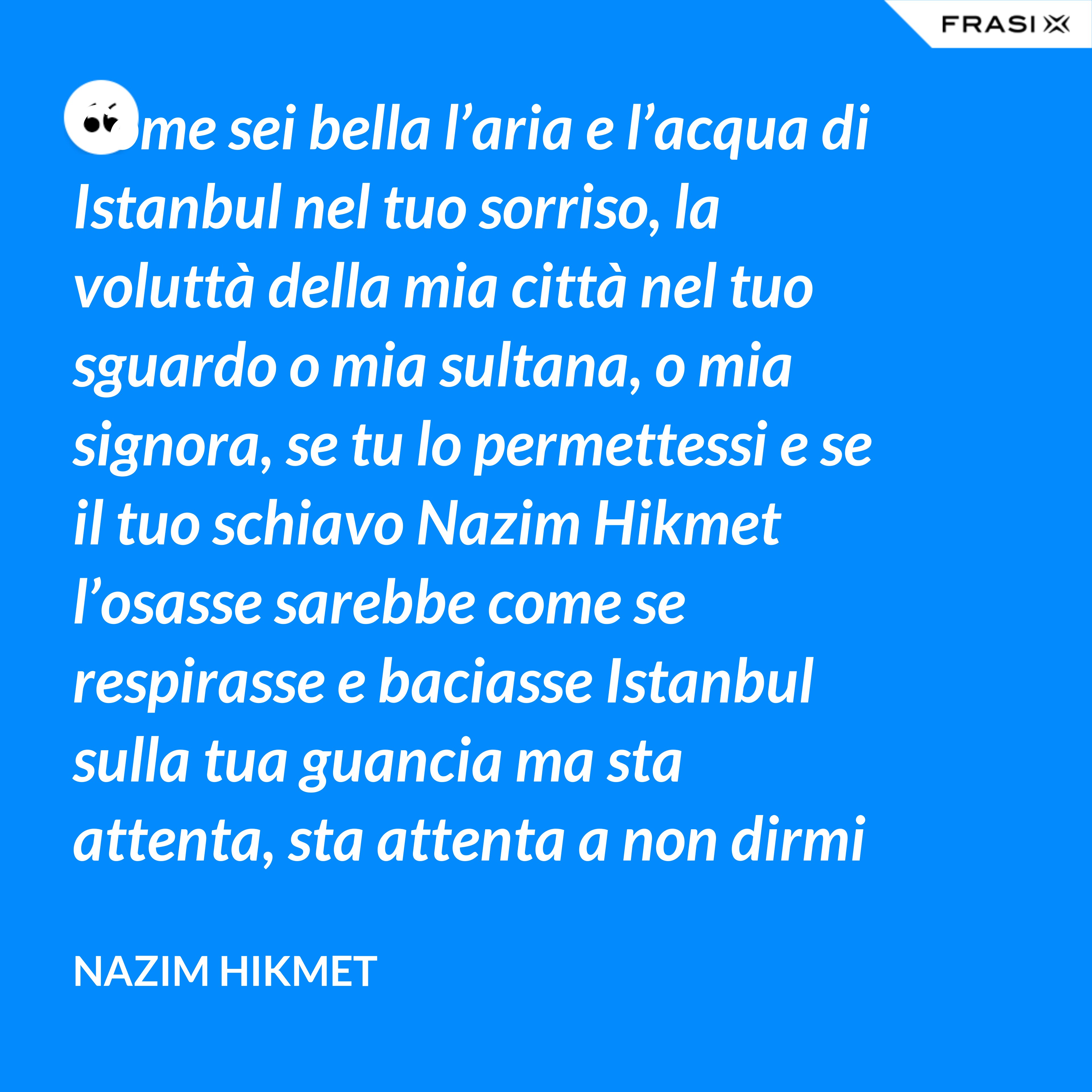 Come sei bella l’aria e l’acqua di Istanbul nel tuo sorriso, la voluttà della mia città nel tuo sguardo o mia sultana, o mia signora, se tu lo permettessi e se il tuo schiavo Nazim Hikmet l’osasse sarebbe come se respirasse e baciasse Istanbul sulla tua guancia ma sta attenta, sta attenta a non dirmi avvicinati. Mi sembra che se la tua mano toccasse la mia cadrei morto sul pavimento. - Nazim Hikmet