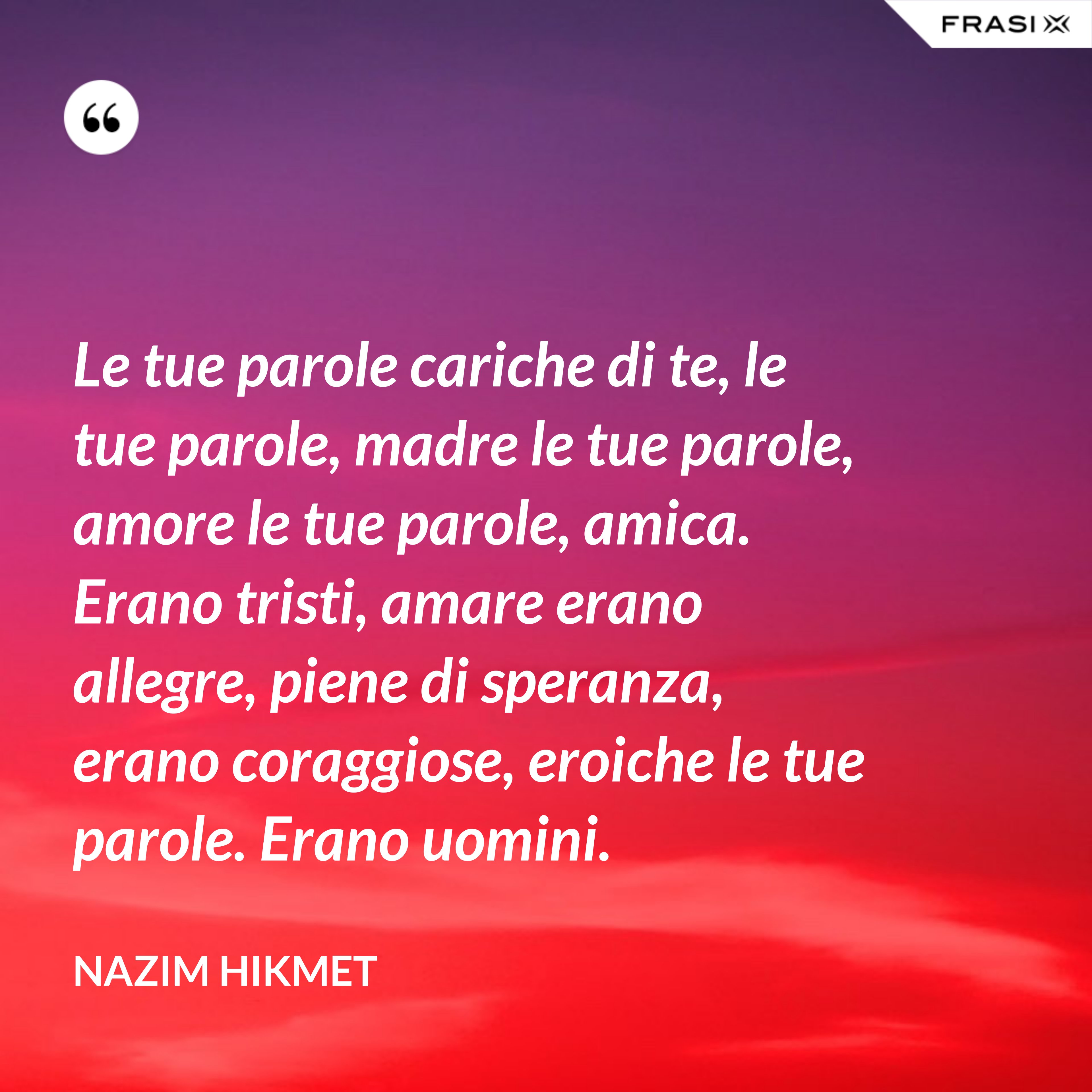 Le tue parole cariche di te, le tue parole, madre le tue parole, amore le tue parole, amica. Erano tristi, amare erano allegre, piene di speranza, erano coraggiose, eroiche le tue parole. Erano uomini. - Nazim Hikmet
