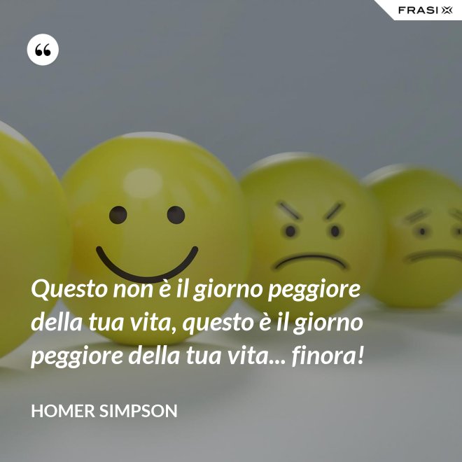 Questo non è il giorno peggiore della tua vita, questo è il giorno peggiore della tua vita... finora! - Homer Simpson