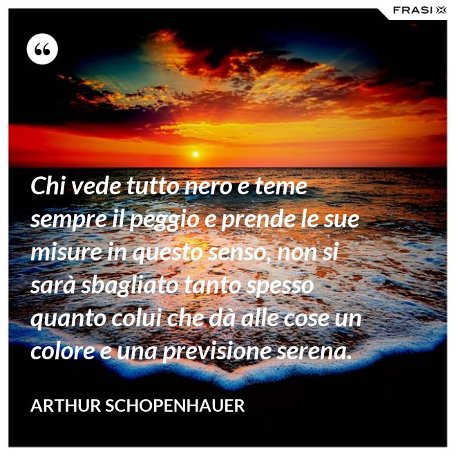 Chi vede tutto nero e teme sempre il peggio e prende le sue misure in questo senso, non si sarà sbagliato tanto spesso quanto colui che dà alle cose un colore e una previsione serena. - Arthur Schopenhauer