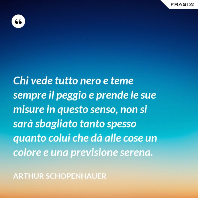 Chi vede tutto nero e teme sempre il peggio e prende le sue misure in questo senso, non si sarà sbagliato tanto spesso quanto colui che dà alle cose un colore e una previsione serena. - Arthur Schopenhauer