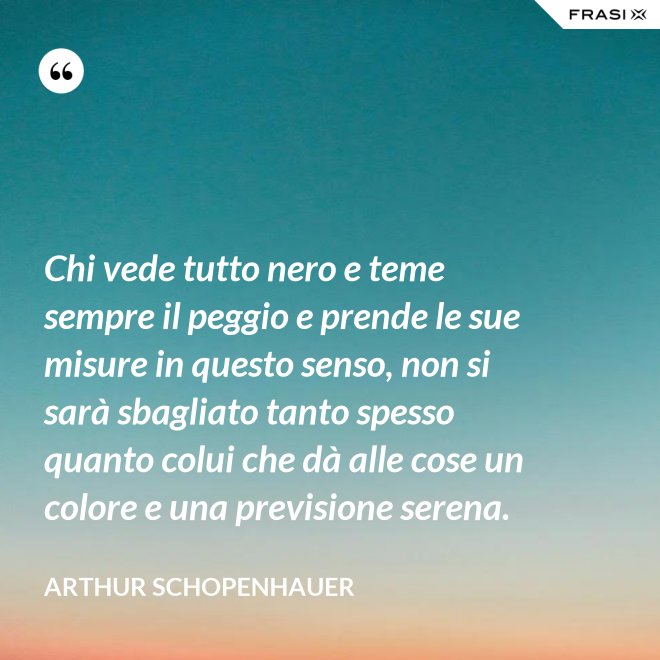 Chi vede tutto nero e teme sempre il peggio e prende le sue misure in questo senso, non si sarà sbagliato tanto spesso quanto colui che dà alle cose un colore e una previsione serena. - Arthur Schopenhauer