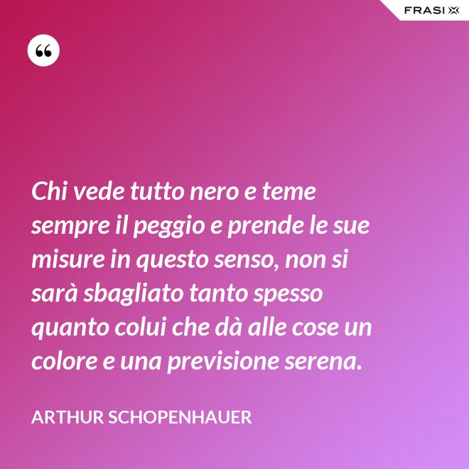 Chi vede tutto nero e teme sempre il peggio e prende le sue misure in questo senso, non si sarà sbagliato tanto spesso quanto colui che dà alle cose un colore e una previsione serena. - Arthur Schopenhauer