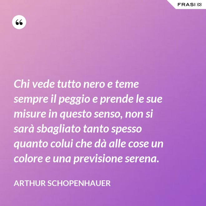 Chi vede tutto nero e teme sempre il peggio e prende le sue misure in questo senso, non si sarà sbagliato tanto spesso quanto colui che dà alle cose un colore e una previsione serena. - Arthur Schopenhauer